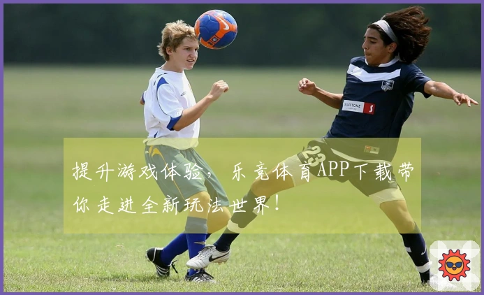 提升游戏体验，乐竞体育APP下载带你走进全新玩法世界！